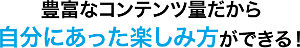 豊富なコンテンツ量だから自分にあった楽しみ方ができる！