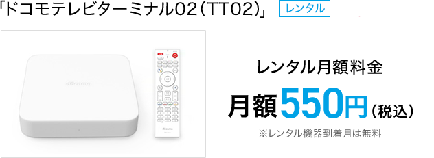 「ドコモテレビターミナル02」レンタル月額料金 月額550円（税込）※レンタル機器到着月は無料 ドコモオンラインショップ販売価格 17,424円（税込）